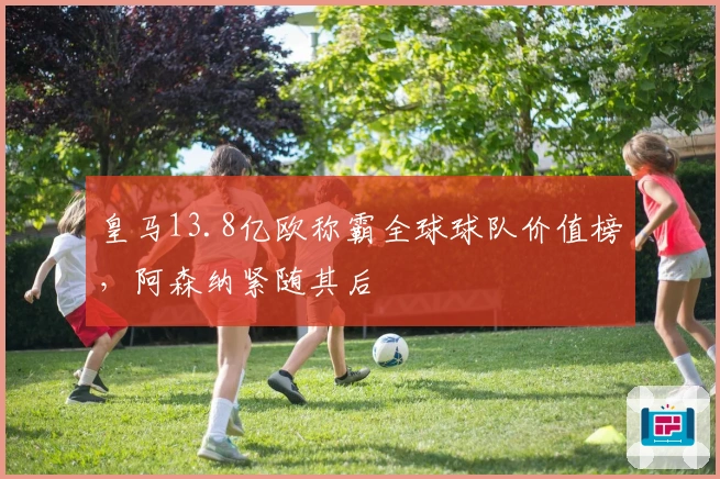 皇马13.8亿欧称霸全球球队价值榜，阿森纳紧随其后
