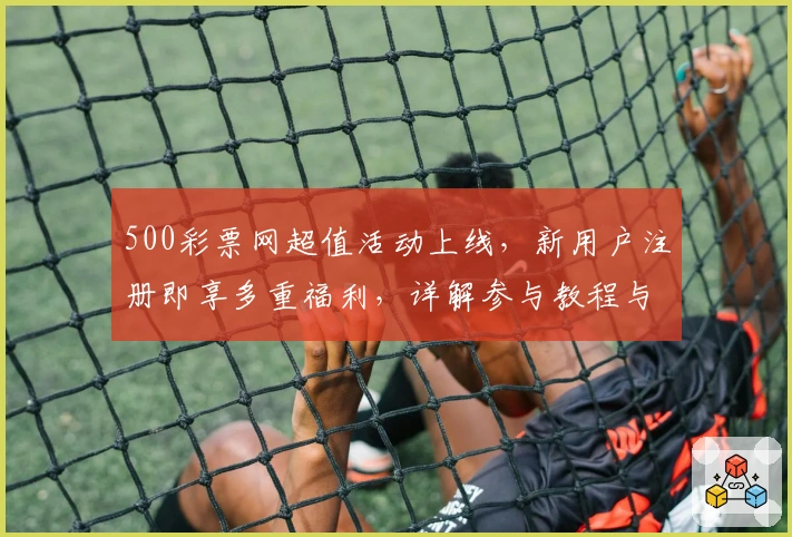 500彩票网超值活动上线，新用户注册即享多重福利，详解参与教程与亮点解析