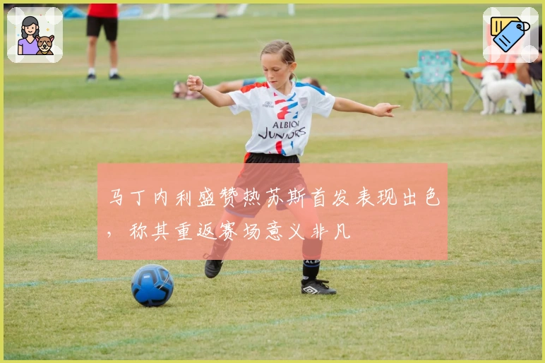 马丁内利盛赞热苏斯首发表现出色，称其重返赛场意义非凡