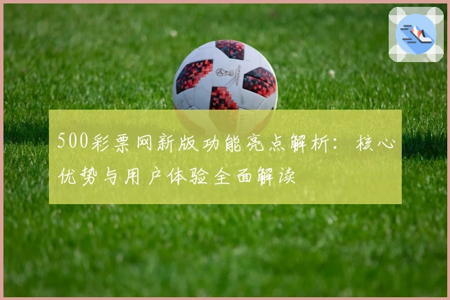 500彩票网新版功能亮点解析：核心优势与用户体验全面解读