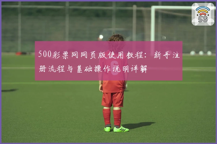 500彩票网网页版使用教程：新手注册流程与基础操作说明详解