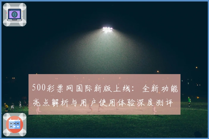 500彩票网国际新版上线：全新功能亮点解析与用户使用体验深度测评