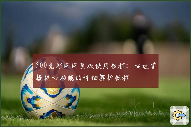 500竞彩网网页版使用教程：快速掌握核心功能的详细解析教程