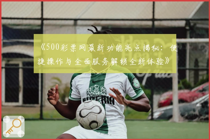 《500彩票网最新功能亮点揭秘:便捷操作与全面服务解锁全新体验》