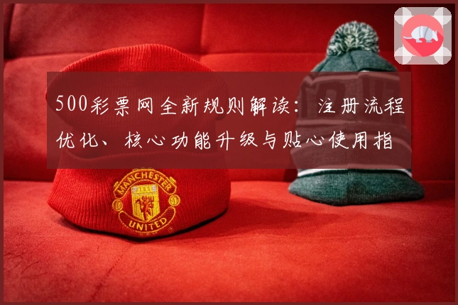 500彩票网全新规则解读:注册流程优化、核心功能升级与贴心使用指南