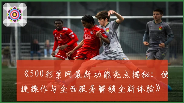 《500彩票网最新功能亮点揭秘：便捷操作与全面服务解锁全新体验》