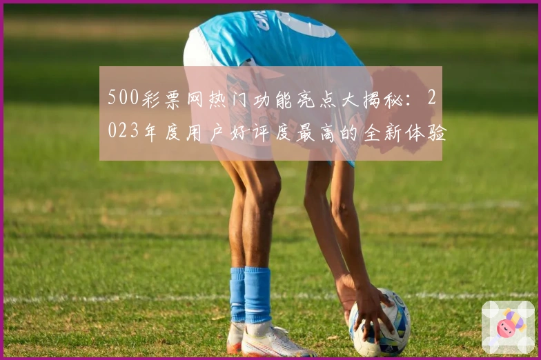 500彩票网热门功能亮点大揭秘：2023年度用户好评度最高的全新体验