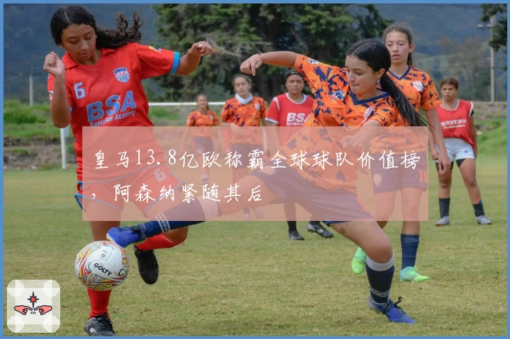 皇马13.8亿欧称霸全球球队价值榜，阿森纳紧随其后