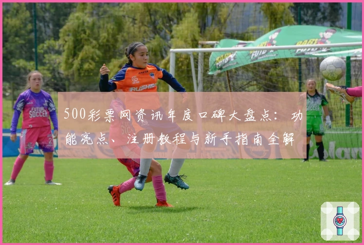 500彩票网资讯年度口碑大盘点：功能亮点、注册教程与新手指南全解析