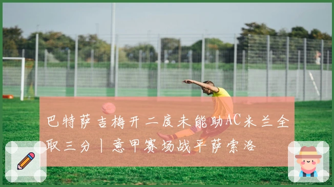 巴特萨吉梅开二度未能助AC米兰全取三分丨意甲赛场战平萨索洛