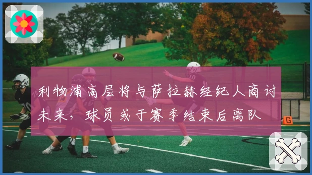 利物浦高层将与萨拉赫经纪人商讨未来，球员或于赛季结束后离队