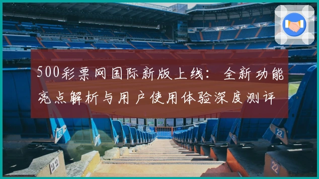 500彩票网国际新版上线:全新功能亮点解析与用户使用体验深度测评
